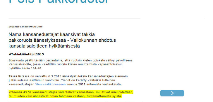 Pakkoruotsikysymyksessä takkia kääntäneet kansanedustajat | Peräti 43 kansanedustajaa vaihtoi 2011 ilmoittamansa kielteisen kannan pakkoruotsiin 6.3.2015 äänestyksessä. Ainoastaan persuissa ( ja M11. sekä vr.) ei ollut yhtäkään kielteisestä mielipiteestä luopunutta, eikä tietysti yksikään RKP:n edustaja alunperinkään pakkoruotsin poistoa kannattanut. Tutkimusten mukaan n. 70% suomalaisista vastustaa pakkoruotsia, mutta &quot;kansanedustajista&quot; vain 26%. Vaalit ovella ja RKP:n nuolenta on virallisesti käynnistetty.